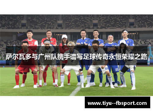 萨尔瓦多与广州队携手谱写足球传奇永恒荣耀之路