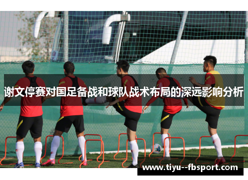谢文停赛对国足备战和球队战术布局的深远影响分析